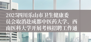 2025四川乐山市卫生健康委员会取消赴成都中医药大学、西南医科大学开展考核招聘工作通知