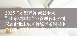2025“才聚齐鲁 成就未来”山东省国控企业管理有限公司权属企业山东省鲁统市场调查中心有限公司校园招聘3人公告