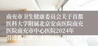 南充市卫生健康委员会关于首都医科大学附属北京安贞医院南充医院南充市中心医院2024年引进高层次人才拟聘人员的公示