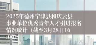 2025年德州宁津县和庆云县事业单位优秀青年人才引进报名情况统计（截至3月28日16:00）