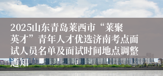 2025山东青岛莱西市“莱聚英才”青年人才优选济南考点面试人员名单及面试时间地点调整通知