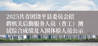 2025共青团饶平县委员会招聘机关后勤服务人员（普工）测试综合成绩及入围体检人员公示（广东）