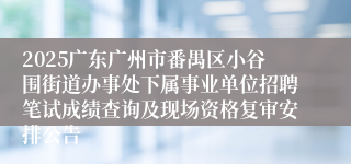 2025广东广州市番禺区小谷围街道办事处下属事业单位招聘笔试成绩查询及现场资格复审安排公告