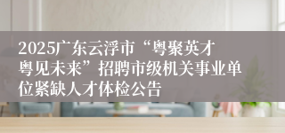 2025广东云浮市“粤聚英才粤见未来”招聘市级机关事业单位紧缺人才体检公告