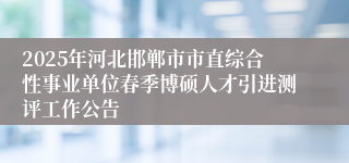 2025年河北邯郸市市直综合性事业单位春季博硕人才引进测评工作公告