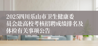 2025四川乐山市卫生健康委员会赴高校考核招聘成绩排名及体检有关事项公告