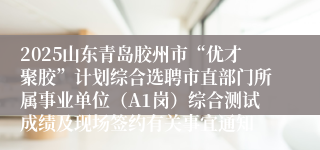 2025山东青岛胶州市“优才聚胶”计划综合选聘市直部门所属事业单位（A1岗）综合测试成绩及现场签约有关事宜通知