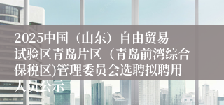 2025中国（山东）自由贸易试验区青岛片区（青岛前湾综合保税区)管理委员会选聘拟聘用人员公示
