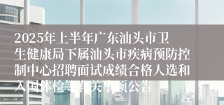 2025年上半年广东汕头市卫生健康局下属汕头市疾病预防控制中心招聘面试成绩合格人选和入围体检等有关事项公告
