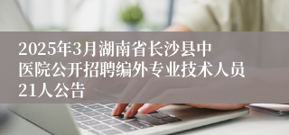 2025年3月湖南省长沙县中医院公开招聘编外专业技术人员21人公告
