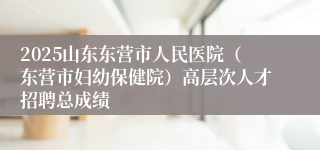 2025山东东营市人民医院（东营市妇幼保健院）高层次人才招聘总成绩