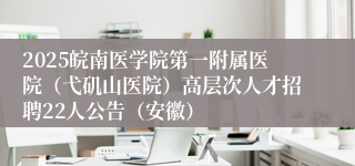 2025皖南医学院第一附属医院（弋矶山医院）高层次人才招聘22人公告（安徽）