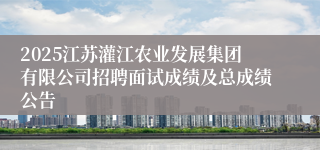 2025江苏灌江农业发展集团有限公司招聘面试成绩及总成绩公告