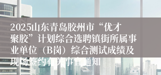 2025山东青岛胶州市“优才聚胶”计划综合选聘镇街所属事业单位（B岗）综合测试成绩及现场签约有关事宜通知