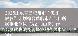 2025山东青岛胶州市“优才聚胶”计划综合选聘市直部门所属事业单位（A2、A3岗）综合测试成绩及现场签约有关事宜通知