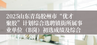 2025山东青岛胶州市“优才聚胶”计划综合选聘镇街所属事业单位（B岗）初选成绩及综合测试方案公告