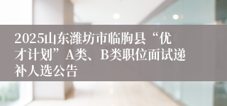 2025山东潍坊市临朐县“优才计划”A类、B类职位面试递补人选公告