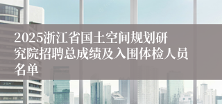 2025浙江省国土空间规划研究院招聘总成绩及入围体检人员名单