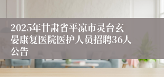 2025年甘肃省平凉市灵台玄晏康复医院医护人员招聘36人公告