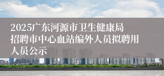 2025广东河源市卫生健康局招聘市中心血站编外人员拟聘用人员公示
