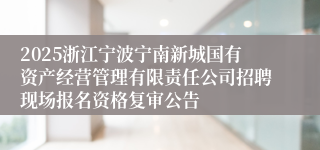 2025浙江宁波宁南新城国有资产经营管理有限责任公司招聘现场报名资格复审公告
