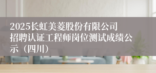 2025长虹美菱股份有限公司招聘认证工程师岗位测试成绩公示（四川）