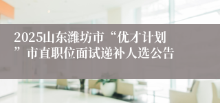 2025山东潍坊市“优才计划”市直职位面试递补人选公告