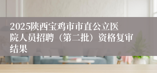 2025陕西宝鸡市市直公立医院人员招聘（第二批）资格复审结果