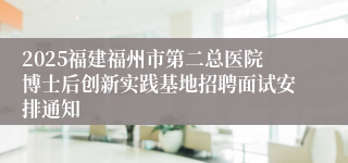 2025福建福州市第二总医院博士后创新实践基地招聘面试安排通知