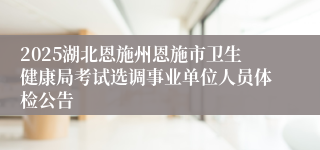 2025湖北恩施州恩施市卫生健康局考试选调事业单位人员体检公告
