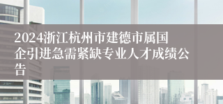 2024浙江杭州市建德市属国企引进急需紧缺专业人才成绩公告