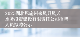 2025湖北恩施州来凤县凤天水务投资建设有限责任公司招聘人员拟聘公示