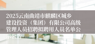 2025云南曲靖市麒麟区城乡建设投资（集团）有限公司高级管理人员招聘拟聘用人员名单公示公告