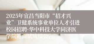 2025年宜昌当阳市“招才兴业”卫健系统事业单位人才引进校园招聘·华中科技大学同济医学院站面试成绩公告