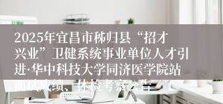 2025年宜昌市秭归县“招才兴业”卫健系统事业单位人才引进·华中科技大学同济医学院站面试成绩、体检考察公告