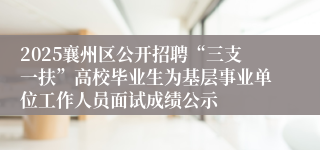 2025襄州区公开招聘“三支一扶”高校毕业生为基层事业单位工作人员面试成绩公示