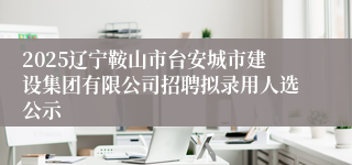 2025辽宁鞍山市台安城市建设集团有限公司招聘拟录用人选公示