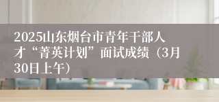 2025山东烟台市青年干部人才“菁英计划”面试成绩（3月30日上午）