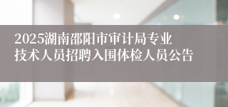2025湖南邵阳市审计局专业技术人员招聘入围体检人员公告