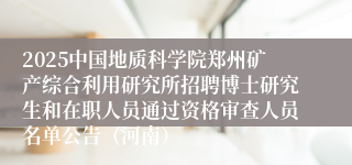 2025中国地质科学院郑州矿产综合利用研究所招聘博士研究生和在职人员通过资格审查人员名单公告（河南）