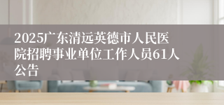 2025广东清远英德市人民医院招聘事业单位工作人员61人公告