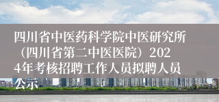 四川省中医药科学院中医研究所（四川省第二中医医院）2024年考核招聘工作人员拟聘人员公示