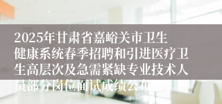 2025年甘肃省嘉峪关市卫生健康系统春季招聘和引进医疗卫生高层次及急需紧缺专业技术人员部分岗位面试成绩公布