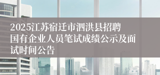 2025江苏宿迁市泗洪县招聘国有企业人员笔试成绩公示及面试时间公告