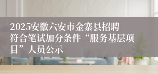 2025安徽六安市金寨县招聘符合笔试加分条件“服务基层项目”人员公示