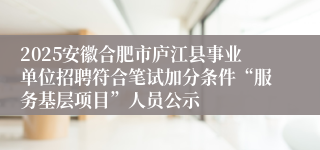 2025安徽合肥市庐江县事业单位招聘符合笔试加分条件“服务基层项目”人员公示