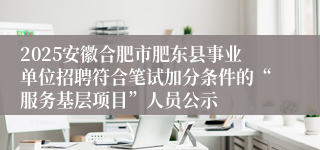 2025安徽合肥市肥东县事业单位招聘符合笔试加分条件的“服务基层项目”人员公示