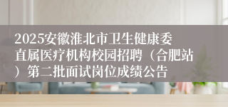 2025安徽淮北市卫生健康委直属医疗机构校园招聘（合肥站）第二批面试岗位成绩公告
