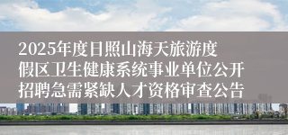 2025年度日照山海天旅游度假区卫生健康系统事业单位公开招聘急需紧缺人才资格审查公告