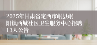 2025年甘肃省定西市岷县岷阳镇西城社区卫生服务中心招聘13人公告